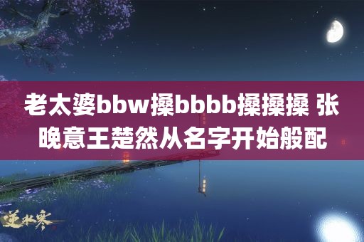 老太婆bbw搡bbbb搡搡搡 张晚意王楚然从名字开始般配