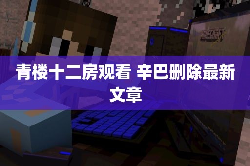 青楼十二房观看 辛巴删除最新文章