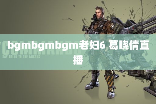 bgmbgmbgm老妇6 葛晓倩直播