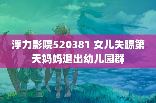 浮力影院520381 女儿失踪第天妈妈退出幼儿园群