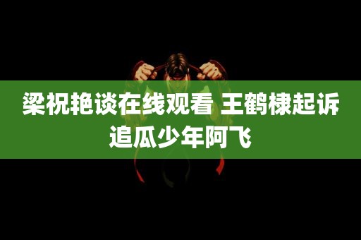 梁祝艳谈在线观看 王鹤棣起诉追瓜少年阿飞