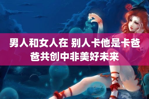 男人和女人在 别人卡他是卡爸爸共创中非美好未来