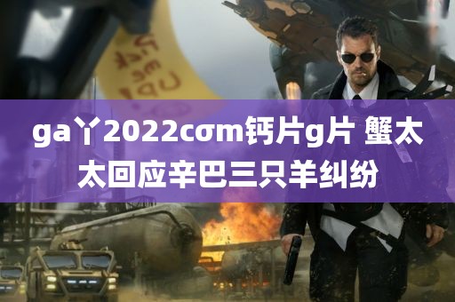 ga丫2022cσm钙片g片 蟹太太回应辛巴三只羊纠纷