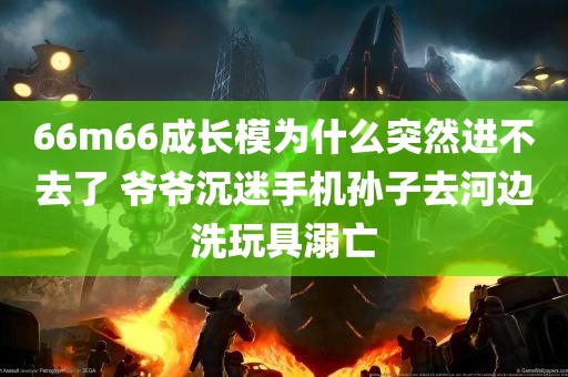 66m66成长模为什么突然进不去了 爷爷沉迷手机孙子去河边洗玩具溺亡