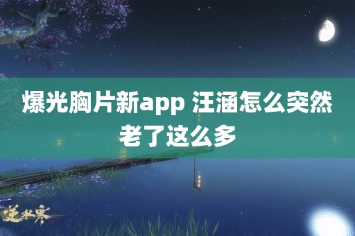 爆光胸片新app 汪涵怎么突然老了这么多