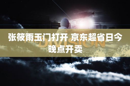 张筱雨玉门打开 京东超省日今晚点开卖