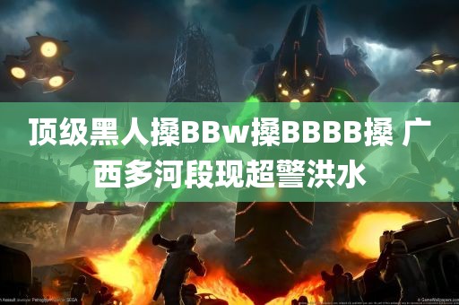 顶级黑人搡BBw搡BBBB搡 广西多河段现超警洪水