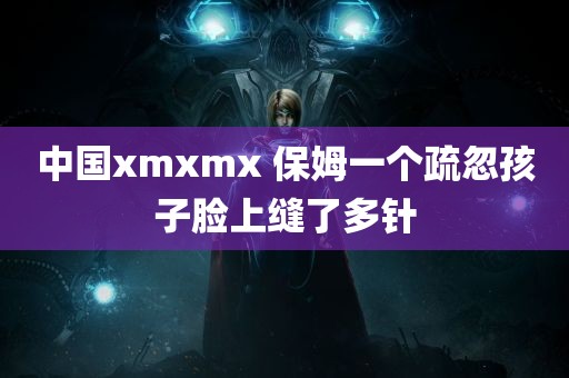 中国xmxmx 保姆一个疏忽孩子脸上缝了多针