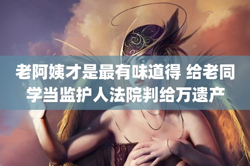 老阿姨才是最有味道得 给老同学当监护人法院判给万遗产