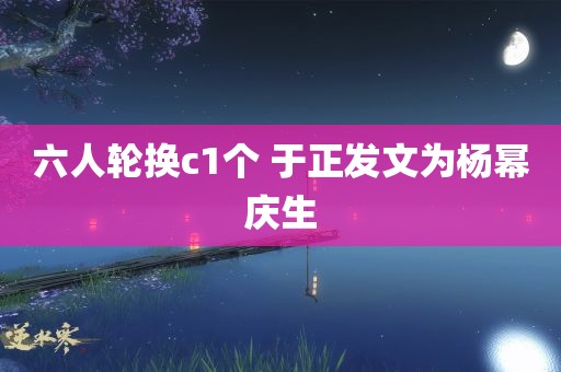 六人轮换c1个 于正发文为杨幂庆生