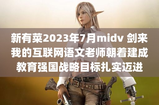 新有菜2023年7月midv 剑来我的互联网语文老师朝着建成教育强国战略目标扎实迈进