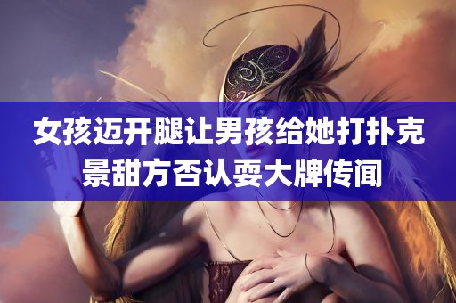 女孩迈开腿让男孩给她打扑克 景甜方否认耍大牌传闻