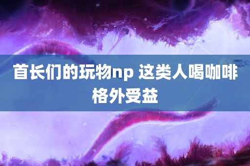 首长们的玩物np 这类人喝咖啡格外受益