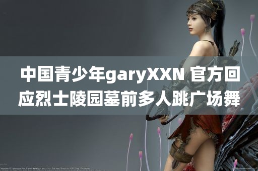 中国青少年garyXXN 官方回应烈士陵园墓前多人跳广场舞