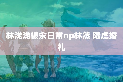 林浅浅被汆日常np林然 陆虎婚礼