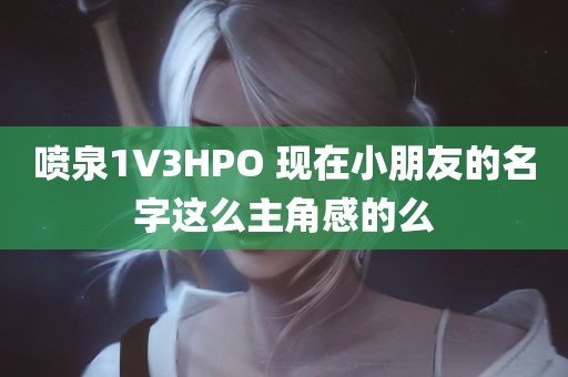 喷泉1V3HPO 现在小朋友的名字这么主角感的么