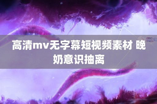 高清mv无字幕短视频素材 晚奶意识抽离