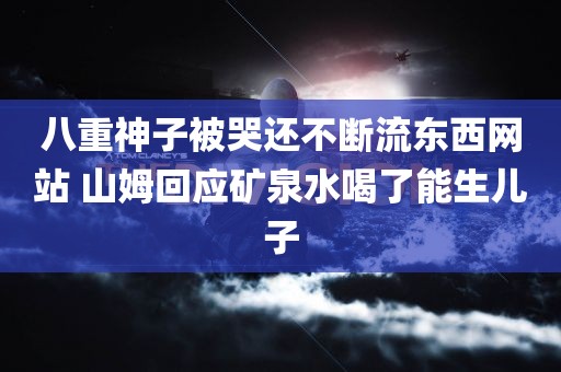 八重神子被哭还不断流东西网站 山姆回应矿泉水喝了能生儿子