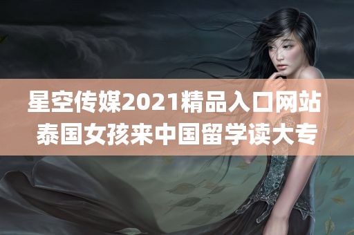 星空传媒2021精品入口网站 泰国女孩来中国留学读大专