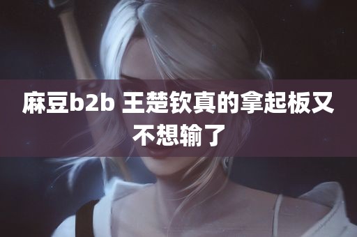 麻豆b2b 王楚钦真的拿起板又不想输了