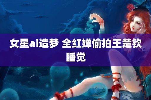 女星ai造梦 全红婵偷拍王楚钦睡觉