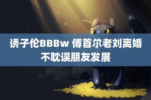 诱子伦BBBw 傅首尔老刘离婚不耽误朋友发展