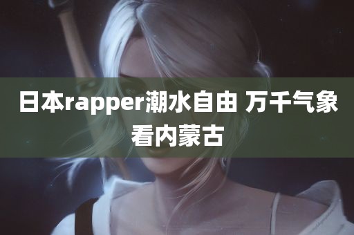 日本rapper潮水自由 万千气象看内蒙古