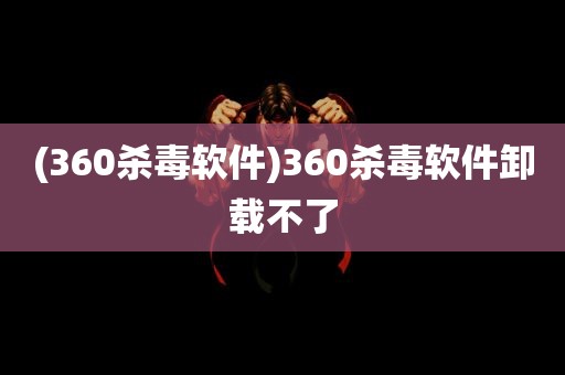 (360杀毒软件)360杀毒软件卸载不了