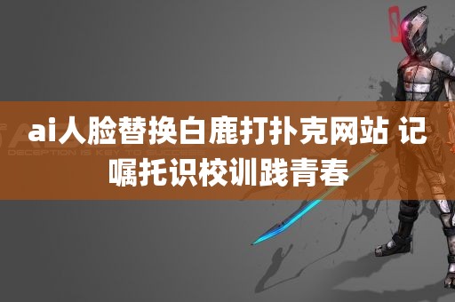 ai人脸替换白鹿打扑克网站 记嘱托识校训践青春