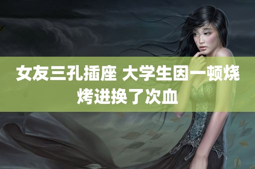 女友三孔插座 大学生因一顿烧烤进换了次血