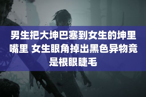 男生把大坤巴塞到女生的坤里嘴里 女生眼角掉出黑色异物竟是根眼睫毛