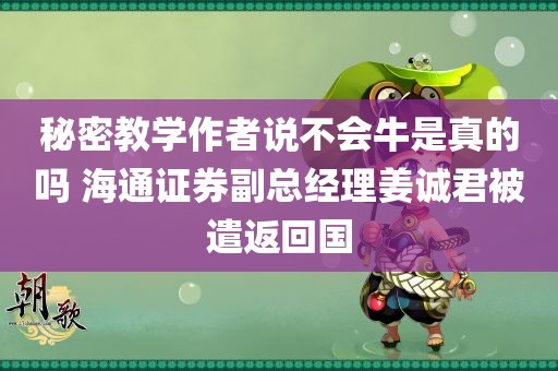 秘密教学作者说不会牛是真的吗 海通证券副总经理姜诚君被遣返回国