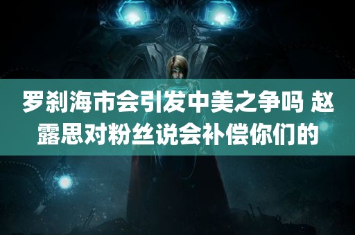 罗刹海市会引发中美之争吗 赵露思对粉丝说会补偿你们的