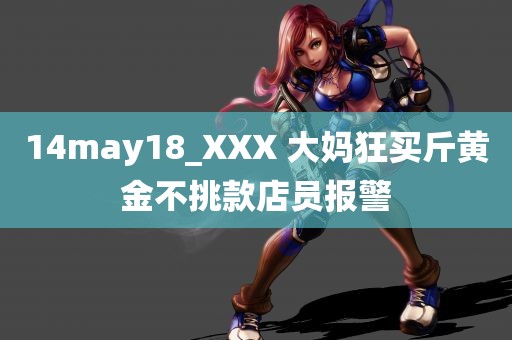 14may18_XXX 大妈狂买斤黄金不挑款店员报警