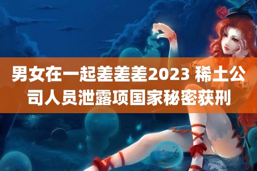 男女在一起差差差2023 稀土公司人员泄露项国家秘密获刑