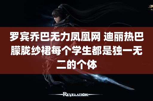 罗宾乔巴无力凤凰网 迪丽热巴朦胧纱裙每个学生都是独一无二的个体