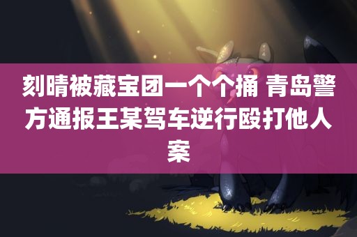 刻晴被藏宝团一个个捅 青岛警方通报王某驾车逆行殴打他人案