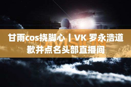 甘雨cos挠脚心丨VK 罗永浩道歉并点名头部直播间