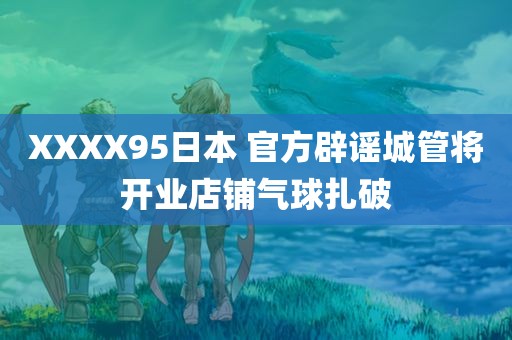 XXXX95日本 官方辟谣城管将开业店铺气球扎破