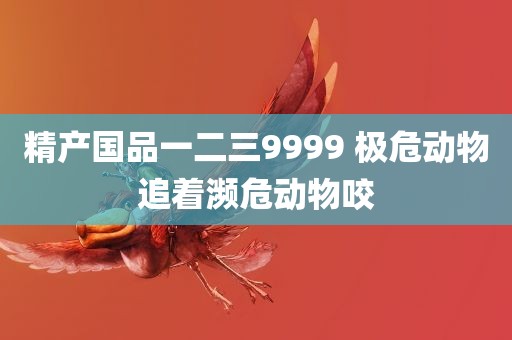 精产国品一二三9999 极危动物追着濒危动物咬