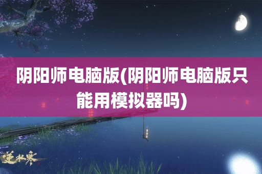 阴阳师电脑版(阴阳师电脑版只能用模拟器吗)