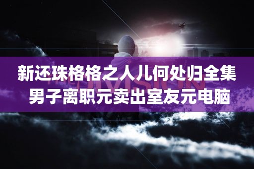 新还珠格格之人儿何处归全集 男子离职元卖出室友元电脑