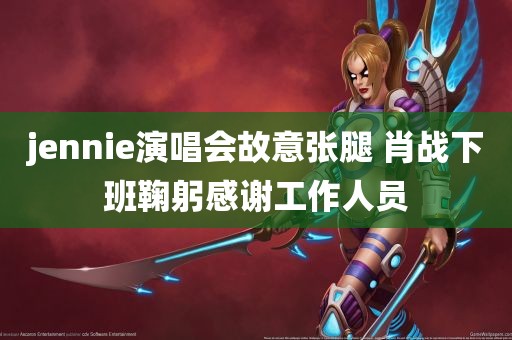 jennie演唱会故意张腿 肖战下班鞠躬感谢工作人员