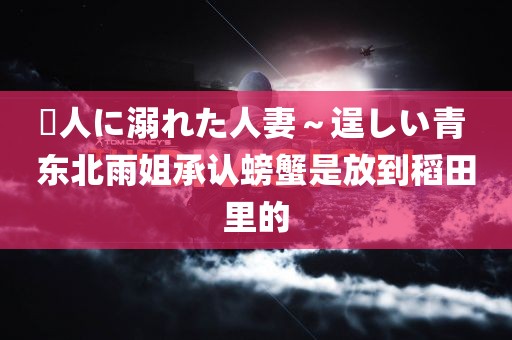 黒人に溺れた人妻～逞しい青 东北雨姐承认螃蟹是放到稻田里的