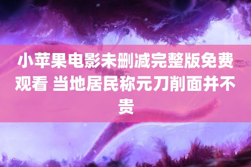 小苹果电影未删减完整版免费观看 当地居民称元刀削面并不贵