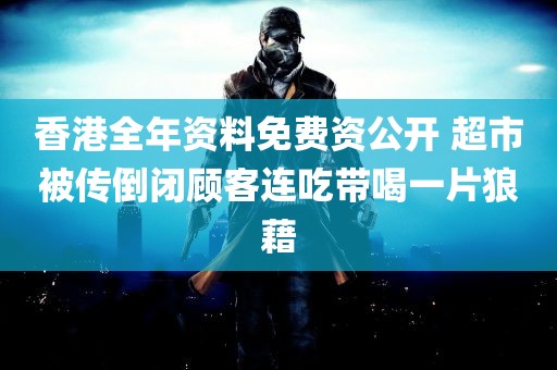 香港全年资料免费资公开 超市被传倒闭顾客连吃带喝一片狼藉