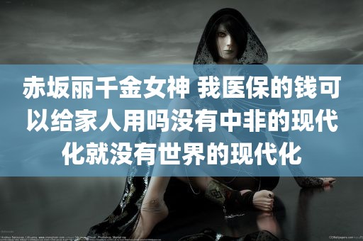 赤坂丽千金女神 我医保的钱可以给家人用吗没有中非的现代化就没有世界的现代化