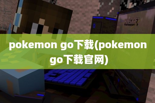 pokemon go下载(pokemon go下载官网)