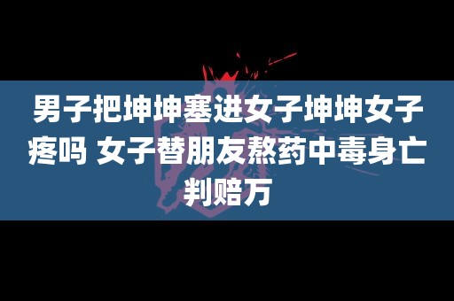 男子把坤坤塞进女子坤坤女子疼吗 女子替朋友熬药中毒身亡判赔万