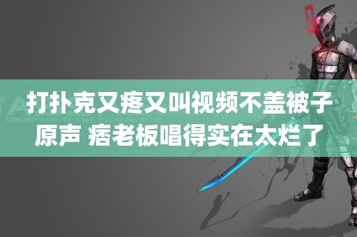 打扑克又疼又叫视频不盖被子原声 痞老板唱得实在太烂了